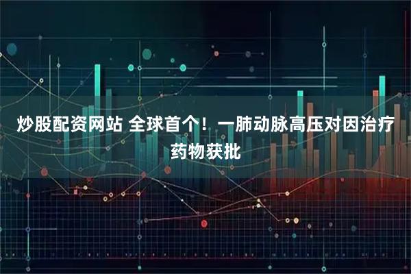 炒股配资网站 全球首个！一肺动脉高压对因治疗药物获批
