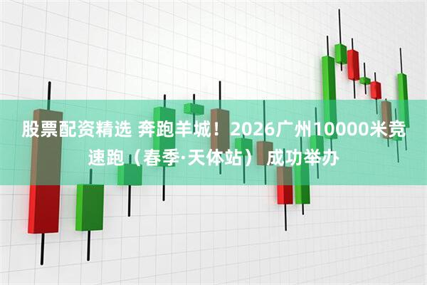股票配资精选 奔跑羊城！2026广州10000米竞速跑（春季·天体站） 成功举办