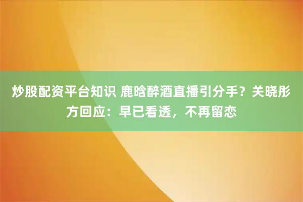 炒股配资平台知识 鹿晗醉酒直播引分手？关晓彤方回应：早已看透，不再留恋