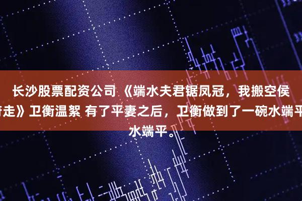 长沙股票配资公司 《端水夫君锯凤冠，我搬空侯府走》卫衡温絮 有了平妻之后，卫衡做到了一碗水端平。